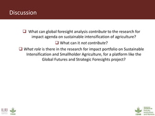 Discussion
 What can global foresight analysis contribute to the research for
impact agenda on sustainable intensification of agriculture?
 What can it not contribute?
 What role is there in the research for impact portfolio on Sustainable
Intensification and Smallholder Agriculture, for a platform like the
Global Futures and Strategic Foresights project?
 