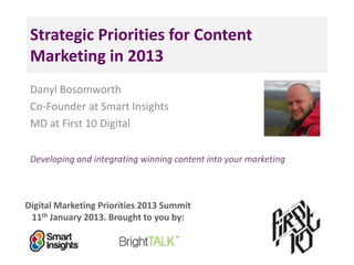Strategic Priorities for Content
 Marketing in 2013
 Danyl Bosomworth
 Co-Founder at Smart Insights
 MD at First 10 Digital

 Developing and integrating winning content into your marketing



Digital Marketing Priorities 2013 Summit
 11th January 2013. Brought to you by:
 