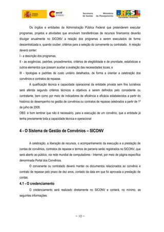 Os órgãos e entidades da Administração Pública Federal que pretenderem executar
programas, projetos e atividades que envolvam transferências de recursos financeiros deverão
divulgar anualmente no SICONV a relação dos programas a serem executados de forma
descentralizada e, quando couber, critérios para a seleção do convenente ou contratado. A relação
deverá conter:
I - a descrição dos programas;
II - as exigências, padrões, procedimentos, critérios de elegibilidade e de prioridade, estatísticas e
outros elementos que possam auxiliar a avaliação das necessidades locais; e
III - tipologias e padrões de custo unitário detalhados, de forma a orientar a celebração dos
convênios e contratos de repasse.
A qualificação técnica e capacidade operacional da entidade privada sem fins lucrativos
será aferida segundo critérios técnicos e objetivos a serem definidos pelo concedente ou
contratante, bem como por meio de indicadores de eficiência e eficácia estabelecidos a partir do
histórico do desempenho na gestão de convênios ou contratos de repasse celebrados a partir de 1º
de julho de 2008.
OBS: é bom lembrar que não é necessário, para a execução de um convênio, que a entidade já
tenha previamente toda a capacidade técnica e operacional
4 - O Sistema de Gestão de Convênios – SICONV
A celebração, a liberação de recursos, o acompanhamento da execução e a prestação de
contas de convênios, contratos de repasse e termos de parceria serão registrados no SICONV, que
será aberto ao público, via rede mundial de computadores - Internet, por meio de página específica
denominada Portal dos Convênios.
O convenente ou contratado deverá manter os documentos relacionados ao convênio e
contrato de repasse pelo prazo de dez anos, contado da data em que foi aprovada a prestação de
contas.
4.1 - O credenciamento
O credenciamento será realizado diretamente no SICONV e conterá, no mínimo, as
seguintes informações:
~ 10 ~
 