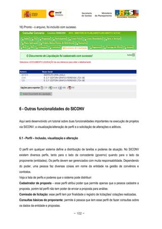 16) Pronto - o arquivo, foi incluído com sucesso.
6 - Outras funcionalidades do SICONV
Aqui será desenvolvido um tutorial sobre duas funcionalidades importantes na execução de projetos
via SICONV: a visualização/alteração de perfil e a solicitação de alterações e aditivos.
6.1 - Perfil – Inclusão, visualização e alteração
O perfil em qualquer sistema define a distribuição de tarefas e poderes de atuação. No SICONV
existem diversos perfis, tanto para o lado da concedente (governo) quando para o lado da
proponente (entidades). Os perfis devem ser gerenciados com muita responsabilidade. Dependendo
do poder, uma pessoa faz diversas coisas em nome da entidade na gestão de convênios e
contratos.
Veja a lista de perfis e poderes que o sistema pode distribuir:
Cadastrador de proposta – esse perfil atribui poder que permite apenas que a pessoa cadastre a
proposta, porém tal perfil não tem poder de enviar a proposta para análise.
Comissão de licitação: esse perfil tem por finalidade o registro de licitações/ cotações realizadas.
Consultas básicas do proponente: permite à pessoa que tem esse perfil de fazer consultas sobre
os dados da entidade e propostas.
~ 102 ~
 