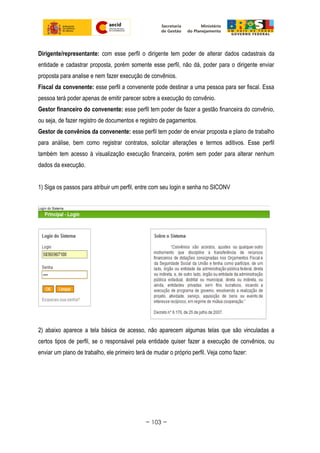 Dirigente/representante: com esse perfil o dirigente tem poder de alterar dados cadastrais da
entidade e cadastrar proposta, porém somente esse perfil, não dá, poder para o dirigente enviar
proposta para analise e nem fazer execução de convênios.
Fiscal da convenente: esse perfil a convenente pode destinar a uma pessoa para ser fiscal. Essa
pessoa terá poder apenas de emitir parecer sobre a execução do convênio.
Gestor financeiro do convenente: esse perfil tem poder de fazer a gestão financeira do convênio,
ou seja, de fazer registro de documentos e registro de pagamentos.
Gestor de convênios da convenente: esse perfil tem poder de enviar proposta e plano de trabalho
para análise, bem como registrar contratos, solicitar alterações e termos aditivos. Esse perfil
também tem acesso à visualização execução financeira, porém sem poder para alterar nenhum
dados da execução.
1) Siga os passos para atribuir um perfil, entre com seu login e senha no SICONV
2) abaixo aparece a tela básica de acesso, não aparecem algumas telas que são vinculadas a
certos tipos de perfil, se o responsável pela entidade quiser fazer a execução de convênios, ou
enviar um plano de trabalho, ele primeiro terá de mudar o próprio perfil. Veja como fazer:
~ 103 ~
 