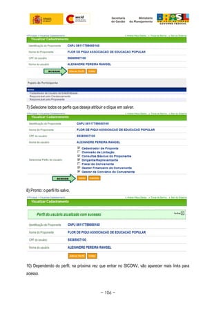 7) Selecione todos os perfis que deseja atribuir e clique em salvar.
8) Pronto: o perfil foi salvo.
10) Dependendo do perfil, na próxima vez que entrar no SICONV, vão aparecer mais links para
acesso.
~ 106 ~
 