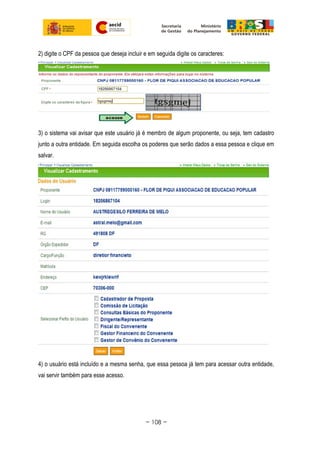 2) digite o CPF da pessoa que deseja incluir e em seguida digite os caracteres:
3) o sistema vai avisar que este usuário já é membro de algum proponente, ou seja, tem cadastro
junto a outra entidade. Em seguida escolha os poderes que serão dados a essa pessoa e clique em
salvar.
4) o usuário está incluído e a mesma senha, que essa pessoa já tem para acessar outra entidade,
vai servir também para esse acesso.
~ 108 ~
 