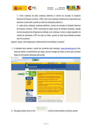 I - nome, endereço da sede, endereço eletrônico e número de inscrição no Cadastro
Nacional de Pessoas Jurídicas - CNPJ, bem como endereço residencial do responsável que
assinará o instrumento, quando se tratar de instituições públicas; e
II - razão social, endereço, endereço eletrônico, número de inscrição no Cadastro Nacional
de Pessoas Jurídicas - CNPJ, transcrição do objeto social da entidade atualizado, relação
nominal atualizada dos dirigentes da entidade, com endereço, número e órgão expedidor da
carteira de identidade e CPF de cada um deles, quando se tratar das entidades privadas
sem fins lucrativos.
Seguem, abaixo, informações para credenciamento de entidades no sistema:
1) A entidade deve acessar o portal dos convênios pelo endereço, www.convenios.gov.br (obs:
antes de realizar o procedimento que segue, procure navegar por todos os itens para conhecer
todas as informações oferecidas pelo portal).
2) Na pagina abaixo clicar no link: , conforme demonstrado no próximo quadro.
~ 11 ~
 