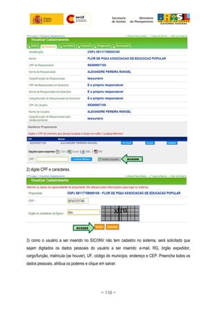 2) digite CPF e caracteres.
3) como o usuário a ser inserido no SICONV não tem cadastro no sistema, será solicitado que
sejam digitados os dados pessoais do usuário a ser inserido: e-mail, RG, órgão expedidor,
cargo/função, matricula (se houver), UF, código do município, endereço e CEP. Preencha todos os
dados pessoais, atribua os poderes e clique em salvar.
~ 110 ~
 