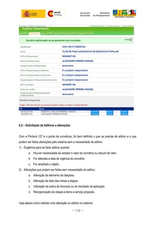 6.2 – Solicitação de Aditivos e alterações
Com a Portaria 127 e o portal de convênios, foi bem definido o que se precisa de aditivo e o que
podem ser feitas alterações pelo sistema sem a necessidade de aditivo.
1) Exigência para se fazer aditivo quando:
a. Houver necessidade de ampliar o valor do convênio ou reduzir tal valor.
b. For alterada a data de vigência do convênio
c. For ampliado o objeto.
2) Alterações que podem ser feitas sem necessidade de aditivo.
a. Alteração de elemento de despesa
b. Alteração de data das metas e etapas.
c. Utilização da sobra de recursos ou do resultado da aplicação
d. Reorganização de etapas e bens e serviço proposto.
Veja abaixo como solicitar uma alteração ou aditivo no sistema:
~ 112 ~
 