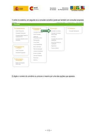 1) entre no sistema, em seguida vá a consultar convênio (pode ser também em consultar proposta)
2) digite o numero do convênio ou procure o mesmo por uma das opções que aparece.
~ 113 ~
 