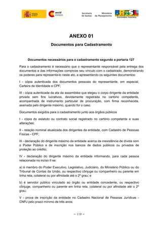 ANEXO 01
Documentos para Cadastramento
Documentos necessários para o cadastramento segundo a portaria 127
Para o cadastramento é necessário que o representante responsável pela entrega dos
documentos e das informações comprove seu vínculo com o cadastrado, demonstrando
os poderes para representá-lo neste ato, e apresentando os seguintes documentos:
I - cópia autenticada dos documentos pessoais do representante, em especial,
Carteira de Identidade e CPF;
III - cópia autenticada da ata da assembléia que elegeu o corpo dirigente da entidade
privada sem fins lucrativos, devidamente registrada no cartório competente,
acompanhada de instrumento particular de procuração, com firma reconhecida,
assinada pelo dirigente máximo, quando for o caso.
Documentos exigidos para o cadastramento junto aos órgãos públicos
I - cópia do estatuto ou contrato social registrado no cartório competente e suas
alterações;
II - relação nominal atualizada dos dirigentes da entidade, com Cadastro de Pessoas
Físicas - CPF;
III - declaração do dirigente máximo da entidade acerca da inexistência de dívida com
o Poder Público e de inscrição nos bancos de dados públicos ou privados de
proteção ao crédito;
IV - declaração do dirigente máximo da entidade informando, para cada pessoa
relacionada no inciso II se:
a) é membro do Poder Executivo, Legislativo, Judiciário, do Ministério Público ou do
Tribunal de Contas da União, ou respectivo cônjuge ou companheiro ou parente em
linha reta, colateral ou por afinidade até o 2º grau; e
b) é servidor público vinculado ao órgão ou entidade concedente, ou respectivo
cônjuge, companheiro ou parente em linha reta, colateral ou por afinidade até o 2º
grau;
V - prova de inscrição da entidade no Cadastro Nacional de Pessoas Jurídicas -
CNPJ pelo prazo mínimo de três anos;
~ 119 ~
 