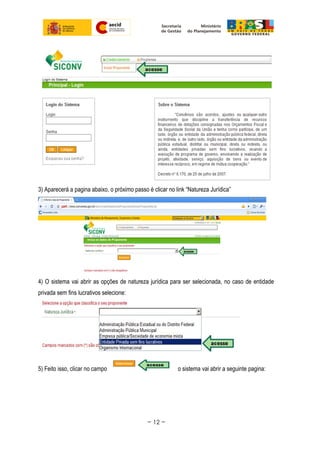 3) Aparecerá a pagina abaixo, o próximo passo é clicar no link “Natureza Jurídica”
4) O sistema vai abrir as opções de natureza jurídica para ser selecionada, no caso de entidade
privada sem fins lucrativos selecione:
5) Feito isso, clicar no campo o sistema vai abrir a seguinte pagina:
~ 12 ~
 