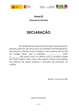 Anexo 02
Declaração de não divida
DECLARAÇÃO
Na qualidade de representante legal do proponente,
declaro, para fins de prova junto ao Ministério do Planejamento,
Orçamento e Gestão, para os efeitos e sob as penas do art. 299
do Código Penal, que a entidade ________________ CNPJ
n_________ não possui mora ou débito junto a qualquer órgão
do Poder Público, bem como não existem dívidas da entidade
nos bancos de dados públicos e privados de proteção ao
crédito.
Brasília, 12 de maio de 2009
Diretor Presidente
~ 121 ~
 