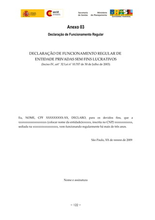Anexo 03
Declaração de Funcionamento Regular
DECLARAÇÃO DE FUNCIONAMENTO REGULAR DE
ENTIDADE PRIVADAS SEM FINS LUCRATIVOS
(Inciso IV, arto.
32 Lei no
10.707 de 30 de Julho de 2003)
Eu, NOME, CPF XXXXXXXXX-XX, DECLARO, para os devidos fins, que a
xxxxxxxxxxxxxxxxxxx (colocar nome da entidade)xxxxxx, inscrita no CNPJ xxxxxxxxxxxx,
sediada na xxxxxxxxxxxxxxxxx, vem funcionando regularmente há mais de três anos.
São Paulo, XX de nnnnn de 2009
Nome e assinatura
~ 122 ~
 