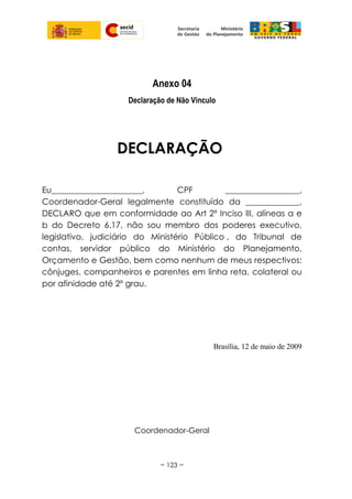 Anexo 04
Declaração de Não Vinculo
DECLARAÇÃO
Eu______________________, CPF __________________,
Coordenador-Geral legalmente constituído da _____________,
DECLARO que em conformidade ao Art 2º Inciso III, alíneas a e
b do Decreto 6.17, não sou membro dos poderes executivo,
legislativo, judiciário do Ministério Público , do Tribunal de
contas, servidor público do Ministério do Planejamento,
Orçamento e Gestão, bem como nenhum de meus respectivos:
cônjuges, companheiros e parentes em linha reta, colateral ou
por afinidade até 2º grau.
Brasília, 12 de maio de 2009
Coordenador-Geral
~ 123 ~
 