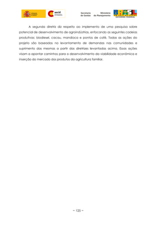 A segunda diretriz diz respeito ao implemento de uma pesquisa sobre
potencial de desenvolvimento de agroindústrias, enfocando as seguintes cadeias
produtivas: biodiesel, cacau, mandioca e pontos de café. Todas as ações do
projeto são baseadas no levantamento de demandas nas comunidades e
suprimento das mesmas a partir das diretrizes levantadas acima. Essas ações
visam a apontar caminhos para o desenvolvimento da viabilidade econômica e
inserção do mercado dos produtos da agricultura familiar.
~ 125 ~
 