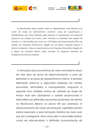 Os Beneficiários desse projeto serão os trabalhadores rurais Baianos que
vivem em áreas de assentamento. Incluindo cursos de capacitação e
trabalhadores que serão afetados pela pesquisa e mapeamento do potencial
produtivo nas cadeias do cacau, café, mandioca e biodiesel, esse projeto irá
atender a 11.663 Famílias que vivem nos 178 Projetos de Assentamentos (PA) nas
regiões da Chapada Diamantina, Região Sul da Bahia, Sudoeste Baiano e
Extremo Sul Baiano. Todos os assentamentos da Chapada Diamantina, Região Sul
e alguns do Sudoeste Baiano estão incluídos no Programa Territórios da
Cidadania do Governo Federal.
A formação sócio-econômica do meio rural baiano atuou
em dois tipos de zonas de desenvolvimento: a zona de
plantation e as zonas de abastecimento interno. A primeira
tipificação refere-se a agricultura realizada nos moldes
escravistas, latifundiário e monopolizante; enquanto à
segunda teve múltiplas formas de variáveis ao longo do
tempo mais sem abandonar o caráter escravocrata e
latifundiário (os latifúndios escravistas produtores de farinha
no Recôncavo Baiano no século XIX por exemplo). O
desenvolvimento do modo de produção capitalista baiano
esteve associado a essa formação histórica do meio rural;
que por conseguinte, teve como pilar a escravidão (baixos
custos de mão-de-obra); o latifúndio (concentração de
~ 127 ~
PÚBLICO BENEFICIÁRIO
JUSTIFICATIVA
 