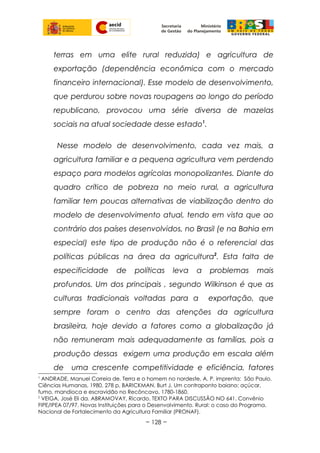 terras em uma elite rural reduzida) e agricultura de
exportação (dependência econômica com o mercado
financeiro internacional). Esse modelo de desenvolvimento,
que perdurou sobre novas roupagens ao longo do período
republicano, provocou uma série diversa de mazelas
sociais na atual sociedade desse estado1
.
Nesse modelo de desenvolvimento, cada vez mais, a
agricultura familiar e a pequena agricultura vem perdendo
espaço para modelos agrícolas monopolizantes. Diante do
quadro crítico de pobreza no meio rural, a agricultura
familiar tem poucas alternativas de viabilização dentro do
modelo de desenvolvimento atual, tendo em vista que ao
contrário dos países desenvolvidos, no Brasil (e na Bahia em
especial) este tipo de produção não é o referencial das
políticas públicas na área da agricultura2
. Esta falta de
especificidade de políticas leva a problemas mais
profundos. Um dos principais , segundo Wilkinson é que as
culturas tradicionais voltadas para a exportação, que
sempre foram o centro das atenções da agricultura
brasileira, hoje devido a fatores como a globalização já
não remuneram mais adequadamente as famílias, pois a
produção dessas exigem uma produção em escala além
de uma crescente competitividade e eficiência, fatores
1
ANDRADE, Manuel Correia de. Terra e o homem no nordeste, A. P. imprenta: São Paulo.
Ciências Humanas, 1980. 278 p, BARICKMAN, Burt J. Um contraponto baiano: açúcar,
fumo, mandioca e escravidão no Recôncavo, 1780-1860.
2
VEIGA, José Eli da. ABRAMOVAY, Ricardo. TEXTO PARA DISCUSSÃO NO 641. Convênio
FIPE/IPEA 07/97. Novas Instituições para o Desenvolvimento. Rural: o caso do Programa.
Nacional de Fortalecimento da Agricultura Familiar (PRONAF).
~ 128 ~
 