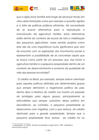 que a agricultura familiar está longe de alcançar tendo em
vista várias limitações como por exemplo a questão agrária
e a falta de políticas públicas eficientes. Há necessidade
de se buscar alternativas para a reprodução e
manutenção da agricultura familiar, estas alternativas
estão dentro do contexto de buscar de fato a viabilização
dos pequenos agricultores, nesse sentido projetos como
este são de uma importância muito significativa pois vem
de encontro com as aspirações dos movimentos sociais e
representam a possibilidade de se concretizar aquilo que
se busca como parte de um processo que visa incluir a
agricultura familiar e a pequena propriedade dentro de um
contexto de desenvolvimento e aumento da qualidade de
vida das pessoas envolvidas3
.
O crédito no Brasil, por exemplo, sempre esteve orientado
para aquelas políticas definidas por determinados grupos
que sempre detiveram a hegemonia política do país,
dentro disso o histórico do crédito nos mostra um passado
de privilégios para alguns grupos, principalmente os
latifundiários que sempre usufruíram dessa política em
abundância, ao contrário, a pequena propriedade se
desenvolveu com migalhas, com o que restava do crédito
destinado para a grande propriedade. Sempre que a
pequena propriedade teve acesso ao crédito foi no
3
J WILKINSON, LC MIOR - Estudos Sociedade e Agricultura, 1999 - biblioteca
virtual.clacso.org.ar
~ 129 ~
 