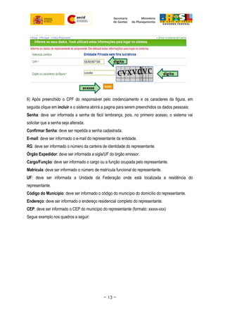 6) Após preenchido o CPF do responsável pelo credenciamento e os caracteres da figura, em
seguida clique em incluir e o sistema abrirá a pagina para serem preenchidos os dados pessoais:
Senha: deve ser informada a senha de fácil lembrança, pois, no primeiro acesso, o sistema vai
solicitar que a senha seja alterada.
Confirmar Senha: deve ser repetida a senha cadastrada.
E-mail: deve ser informado o e-mail do representante da entidade.
RG: deve ser informado o número da carteira de identidade do representante.
Órgão Expedidor: deve ser informada a sigla/UF do órgão emissor.
Cargo/Função: deve ser informado o cargo ou a função ocupada pelo representante.
Matrícula: deve ser informado o número de matrícula funcional do representante.
UF: deve ser informada a Unidade da Federação onde está localizada a residência do
representante.
Código do Município: deve ser informado o código do município do domicílio do representante.
Endereço: deve ser informado o endereço residencial completo do representante.
CEP: deve ser informado o CEP do município do representante (formato: xxxxx-xxx)
Segue exemplo nos quadros a seguir:
~ 13 ~
 
