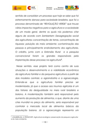 sentido de consolidar um processo que hoje se sabe que foi
extremamente danoso para sociedade brasileira, que foi o
processo denominado de “REVOLUÇÃO VERDE” que trouxe
vários impactos negativos para a agricultura e a sociedade
de um modo geral, dentre os quais nós podemos citar
alguns de acordo com Zamberlam: Desagregação social
dos agricultores; concentração de terras, concentração de
riquezas; poluição do meio ambiente; contaminação das
pessoas e principalmente endividamento dos agricultores.
O crédito, junto com a Extensão Rural e a pesquisa
convencional foram os grandes responsáveis pela
implantação desse processo na agricultura4
.
Nesse sentido, esse projeto terá como centro de suas
atuações o desenvolvimento e a viabilidade econômica
da agricultura familiar e da pequena agricultura a partir de
dois modelos centrais: a agroindústria e a agroecologia.
Entende-se que a agricultura familiar precisa ser
modernizada, já que o acesso aos insumos agrícolas é um
dos fatores da desigualdade no meio rural brasileiro e
baiano. A modernização também será responsável pelo
aumento da produção de alimentos, o que, diante de uma
crise mundial no preço do alimento, seria responsável por
controlar o mercado local de alimentos básicos da
população baiana. Já a agroecologia representa um
4
J ZAMBERLAM, A FRONCHETI. Agricultura ecológica: preservação do pequeno agricultor
e do meio ambiente.
~ 130 ~
 