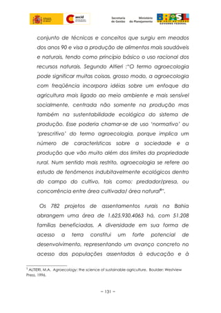conjunto de técnicas e conceitos que surgiu em meados
dos anos 90 e visa a produção de alimentos mais saudáveis
e naturais, tendo como princípio básico o uso racional dos
recursos naturais. Segundo Altieri :“O termo agroecologia
pode significar muitas coisas, grosso modo, a agroecologia
com freqüência incorpora idéias sobre um enfoque da
agricultura mais ligado ao meio ambiente e mais sensível
socialmente, centrada não somente na produção mas
também na sustentabilidade ecológica do sistema de
produção. Esse poderia chamar-se de uso ‘normativo’ ou
‘prescritivo’ do termo agroecologia, porque implica um
número de características sobre a sociedade e a
produção que vão muito além dos limites da propriedade
rural. Num sentido mais restrito, agroecologia se refere ao
estudo de fenômenos indubitavelmente ecológicos dentro
do campo do cultivo, tais como: predador/presa, ou
concorrência entre área cultivada/ área natural5
”.
Os 782 projetos de assentamentos rurais na Bahia
abrangem uma área de 1.625.930.4063 há, com 51.208
famílias beneficiadas. A diversidade em sua forma de
acesso a terra constitui um forte potencial de
desenvolvimento, representando um avanço concreto no
acesso das populações assentadas à educação e à
5
ALTIERI, M.A. Agroecology: the science of sustainable agriculture. Boulder: Westview
Press, 1996.
~ 131 ~
 
