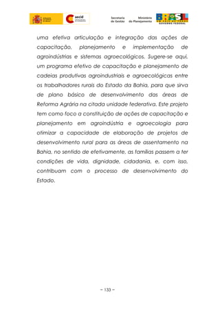 uma efetiva articulação e integração das ações de
capacitação, planejamento e implementação de
agroindústrias e sistemas agroecológicos. Sugere-se aqui,
um programa efetivo de capacitação e planejamento de
cadeias produtivas agroindustriais e agroecológicas entre
os trabalhadores rurais do Estado da Bahia, para que sirva
de plano básico de desenvolvimento das áreas de
Reforma Agrária na citada unidade federativa. Este projeto
tem como foco a constituição de ações de capacitação e
planejamento em agroindústria e agroecologia para
otimizar a capacidade de elaboração de projetos de
desenvolvimento rural para as áreas de assentamento na
Bahia, no sentido de efetivamente, as famílias passem a ter
condições de vida, dignidade, cidadania, e, com isso,
contribuam com o processo de desenvolvimento do
Estado.
~ 133 ~
 