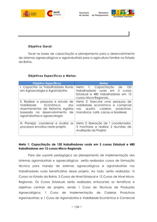Objetivo Geral:
Tecer as bases de capacitação e planejamento para o desenvolvimento
de sistemas agroecológicos e agroindustriais para a agricultura familiar no Estado
da Bahia.
Objetivos Específicos e Metas:
Objetivo Específicos Metas
I. Capacitar os Trabalhadores Rurais
em Agroecologia e Agroindústria
Meta 1: Capacitação de 120
trabalhadores rurais em 3 cursos
Estadual e 480 trabalhadores em 12
cursos Micro-Regionais.
II. Realizar a pesquisa e estudo de
Viabilidade Econômica dos
Assentamentos de Reforma Agrária
baseado no desenvolvimento de
agroindústrias e agroecologia
Meta 2: Executar uma pesquisa de
viabilidade econômica e comercial
nas quatro cadeias produtivas:
mandioca, café, cacau e biodiesel.
III. Planejar, coordenar e avaliar os
processos envoltos neste projeto
Meta 3: liberação de 1 coordenador,
3 monitores e realizar 2 reuniões de
Avaliação do Projeto
Meta 1: Capacitação de 120 trabalhadores rurais em 3 cursos Estadual e 480
trabalhadores em 12 cursos Micro-Regionais.
Para dar suporte pedagógico ao planejamento de implementação dos
sistemas agroindustriais e agroecológicos serão realizados cursos de formação
técnica para manejo de sistemas agroecológicos e agroindustriais nos
trabalhadores rurais beneficiários desse projeto. Ao todo, serão realizados 15
Cursos no Estado da Bahia. 3 Cursos de Nível Estadual e 12 Cursos de Nível Micro-
Regionais. Os Cursos Estaduais serão realizados enfocando as temáticas e
objetivos centrais do projeto, sendo 1 Curso de Técnicas de Produção
Agroecológica; 1 Curso de Implementação de Cadeias Produtivas
Agroindustriais; e 1 Curso de Agroindústria e Viabilidade Econômica e Comercial
~ 134 ~
OBJETIVO, META, ATIVIDADES
 