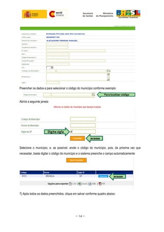 Preencher os dados e para selecionar o código do município conforme exemplo:
Abrirá a seguinte janela:
Selecione o município, e, se possível, anote o código do município, pois, da próxima vez que
necessitar, basta digitar o código do município e o sistema preenche o campo automaticamente:
7) Após todos os dados preenchidos, clique em salvar conforme quadro abaixo:
~ 14 ~
 