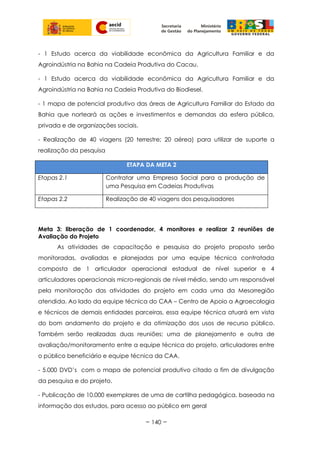 - 1 Estudo acerca da viabilidade econômica da Agricultura Familiar e da
Agroindústria na Bahia na Cadeia Produtiva do Cacau.
- 1 Estudo acerca da viabilidade econômica da Agricultura Familiar e da
Agroindústria na Bahia na Cadeia Produtiva do Biodiesel.
- 1 mapa de potencial produtivo das áreas de Agricultura Familiar do Estado da
Bahia que norteará as ações e investimentos e demandas da esfera pública,
privada e de organizações sociais.
- Realização de 40 viagens (20 terrestre; 20 aérea) para utilizar de suporte a
realização da pesquisa
ETAPA DA META 2
Etapas 2.1 Contratar uma Empresa Social para a produção de
uma Pesquisa em Cadeias Produtivas
Etapas 2.2 Realização de 40 viagens dos pesquisadores
Meta 3: liberação de 1 coordenador, 4 monitores e realizar 2 reuniões de
Avaliação do Projeto
As atividades de capacitação e pesquisa do projeto proposto serão
monitoradas, avaliadas e planejadas por uma equipe técnica contratada
composta de 1 articulador operacional estadual de nível superior e 4
articuladores operacionais micro-regionais de nível médio, sendo um responsável
pela monitoração das atividades do projeto em cada uma da Mesorregião
atendida. Ao lado da equipe técnica do CAA – Centro de Apoio a Agroecologia
e técnicos de demais entidades parceiras, essa equipe técnica atuará em vista
do bom andamento do projeto e da otimização dos usos de recurso público.
Também serão realizadas duas reuniões; uma de planejamento e outra de
avaliação/monitoramento entre a equipe técnica do projeto, articuladores entre
o público beneficiário e equipe técnica da CAA.
- 5.000 DVD’s com o mapa de potencial produtivo citado a fim de divulgação
da pesquisa e do projeto.
- Publicação de 10.000 exemplares de uma de cartilha pedagógica, baseada na
informação dos estudos, para acesso ao público em geral
~ 140 ~
 