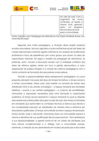 em sala de aula. Com o
surgimento de novos
conteúdos, se repete o
mesmo ciclo, gerando,
assim, um progresso
técnico-educacional
para a comunidade.
Fonte: Trabalho com Pedagogia de Alternância nas Casas Familiares Rurais, em:
www.itsbrasil.org.br
Seguindo essa matriz pedagógica, a atuação desse projeto proposto
envolve educadores; técnicos agrícolas e outros profissionais locais das áreas do
campo relacionadas à reforma agrária inserindo-os em projetos de qualificação
profissional e troca de experiência com outros grupos que atuam na área da
capacitação indicada. Ao seguir o modelo da pedagogia da alternância, se
pretende, assim, vincular a educação escolar com a realidade cotidiana das
áreas de reforma agrária, tendo em foco a gestão democrática, a auto-
organização do público atingido e a criação de coletivos pedagógicos com o
intuito constante de formação dos educadores e educadoras.
Visando a operacionalidade desse planejamento pedagógico, os cursos
propostos planejam manusear dois tipos de tempos formativos: o tempo escola e
o tempo comunidade. Nesse caso, está inserido no conceito de tempo aqui
trabalhado tanto o seu sentido cronológico – o espaço temporal das atividades
didáticas – quanto o seu sentido pedagógico – o conjunto de sensibilidades,
motivações e disposições necessárias para uma formação e capacitação
qualitativa. O tempo escola representa o espaço temporal no qual as relações
educadores-educandos estão alocadas na sala de aula. Esse tempo é otimizado
em atividades que aprofundem os conteúdos técnicos e teóricos que devido a
sua complexidade precisam ser trabalhados de maneira clara e dinâmica por
educadores qualificados. O tempo comunidade envolve o espaço temporal pós-
tempo escola, onde o educando, retornando para sua comunidade repassa a
mesma o benefício de sua qualificação técnico-educacional. Para aperfeiçoar
a sua operacionalidade, o agente social irá ter um roteiro de atividades que
inclui leituras complementares e o diálogo com a comunidade visando,
sobretudo, a inserção do seu aprendizado em núcleos de produção e discussões
~ 144 ~
 