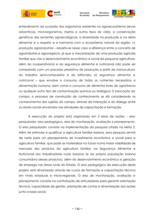 entendimento da sucessão dos organismos existentes no agroecossistema (ervas
adventícias, microorganismos, insetos e outros tipos de vida), a conservação
genéticas das sementes agroecológicas, a diversidade na produção e na dieta
alimentar e o respeito e a harmonia com o ecossistema natural da região; c)
produção agroindustrial – ressalta-se nesse caso a diferença entre o conceito de
agroindústria e agronegócio, já que a mecanização de uma produção agrícola
familiar que vise o desenvolvimento econômico e social da pequena agricultura,
além do cooperativismo e da segurança alimentar e nutricional não pode ser
comparado com um processo predativo de produção a partir da monocultura,
do trabalho semi-compulsório e do latifúndio; e) segurança alimentar e
nutricional – que envolve o consumo de todos os nutrientes necessários a
alimentação humana, bem como o consumo de alimentos livres de agrotóxicos
ou qualquer outro tipo de contaminação química ou biológica; f) educação do
campo; o processo de construção de conhecimento se dá considerando os
conhecimentos dos sujeitos do campo, através da interação e do diálogo entre
os atores sociais envolvidos nas atividades de capacitação e formação.
A execução do projeto está organizado em 3 eixos de ações: - eixo
pesquisador, eixo pedagógico, eixo de monitoração, avaliação e planejamento.
O eixo pesquisador consiste na implementação da pesquisa citada na Meta 2.
Além de estimular e qualificar a agricultura familiar baiana, essa pesquisa servirá
de norte para um planejamento de investimento econômico e social para a
agricultura familiar, que pode se materializar no futuro numa maior viabilidade de
mercado dos produtos da agricultura familiar, na Segurança Alimentar e
Nutricional dos trabalhadores rurais baianos (e da própria população baiana
consumidora desses produtos), além do desenvolvimento econômico e geração
de emprego nas áreas rurais do Estado. O eixo pedagógico da execução deste
projeto será dinamizado através de cursos de formação e capacitação técnica
em níveis estaduais e micro-regionais. O eixo de monitoração, avaliação e
planejamento consiste na contratação de articuladores para garantir orientação
técnica, capacidade de gestão, prestação de contas e dinamização das ações
junto a base social.
~ 146 ~
 