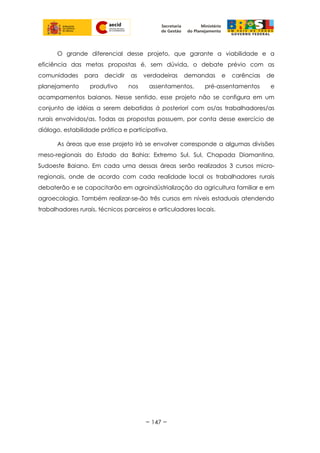 O grande diferencial desse projeto, que garante a viabilidade e a
eficiência das metas propostas é, sem dúvida, o debate prévio com as
comunidades para decidir as verdadeiras demandas e carências de
planejamento produtivo nos assentamentos, pré-assentamentos e
acampamentos baianos. Nesse sentido, esse projeto não se configura em um
conjunto de idéias a serem debatidas à posteriori com os/as trabalhadores/as
rurais envolvidos/as. Todas as propostas possuem, por conta desse exercício de
diálogo, estabilidade prática e participativa.
As áreas que esse projeto irá se envolver corresponde a algumas divisões
meso-regionais do Estado da Bahia: Extremo Sul, Sul, Chapada Diamantina,
Sudoeste Baiano. Em cada uma dessas áreas serão realizados 3 cursos micro-
regionais, onde de acordo com cada realidade local os trabalhadores rurais
debaterão e se capacitarão em agroindústrialização da agricultura familiar e em
agroecologia. Também realizar-se-ão três cursos em níveis estaduais atendendo
trabalhadores rurais, técnicos parceiros e articuladores locais.
~ 147 ~
 