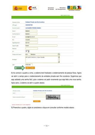 8) Ao concluir o quadro a cima, o sistema terá finalizado o credenciamento da pessoa física. Agora
vai abrir o campo para o credenciamento da entidade privada sem fins lucrativos. Sugerimos que
seja adotada uma senha fácil, pois o sistema vai pedir novamente que seja feita uma nova senha.
Após salvo, o sistema vai abrir o quadro abaixo.
9) Preencha o quadro, digite os caracteres e clique em consultar conforme modelo abaixo:
~ 15 ~
 