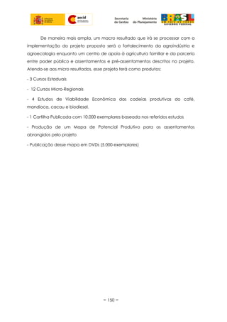 De maneira mais ampla, um macro resultado que irá se processar com a
implementação do projeto proposto será o fortalecimento da agroindústria e
agroecologia enquanto um centro de apoio à agricultura familiar e da parceria
entre poder público e assentamentos e pré-assentamentos descritos no projeto.
Atendo-se aos micro resultados, esse projeto terá como produtos:
- 3 Cursos Estaduais
- 12 Cursos Micro-Regionais
- 4 Estudos de Viabilidade Econômica das cadeias produtivas do café,
mandioca, cacau e biodiesel.
- 1 Cartilha Publicada com 10.000 exemplares baseada nos referidos estudos
- Produção de um Mapa de Potencial Produtivo para os assentamentos
abrangidos pelo projeto
- Publicação desse mapa em DVDs (5.000 exemplares)
~ 150 ~
 
