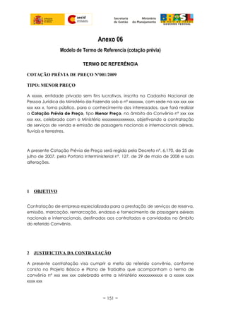 Anexo 06
Modelo de Termo de Referencia (cotação prévia)
TERMO DE REFERÊNCIA
COTAÇÃO PRÉVIA DE PREÇO Nº001/2009
TIPO: MENOR PREÇO
A xxxxx, entidade privada sem fins lucrativos, inscrita no Cadastro Nacional de
Pessoa Jurídica do Ministério da Fazenda sob o nº xxxxxxx, com sede na xxx xxx xxx
xxx xxx x, torna público, para o conhecimento dos interessados, que fará realizar
a Cotação Prévia de Preço, tipo Menor Preço, no âmbito do Convênio nº xxx xxx
xxx xxx, celebrado com o Ministério xxxxxxxxxxxxxxxx, objetivando a contratação
de serviços de venda e emissão de passagens nacionais e internacionais aéreas,
fluviais e terrestres.
A presente Cotação Prévia de Preço será regida pelo Decreto nº. 6.170, de 25 de
julho de 2007, pela Portaria Interministerial nº. 127, de 29 de maio de 2008 e suas
alterações.
1 OBJETIVO
Contratação de empresa especializada para a prestação de serviços de reserva,
emissão, marcação, remarcação, endosso e fornecimento de passagens aéreas
nacionais e internacionais, destinados aos contratados e convidados no âmbito
do referido Convênio.
2 JUSTIFICTIVA DA CONTRATAÇÃO
A presente contratação visa cumprir a meta do referido convênio, conforme
consta no Projeto Básico e Plano de Trabalho que acompanham o termo de
convênio n° xxx xxx xxx celebrado entre a Ministério xxxxxxxxxxxx e a xxxxx xxxx
xxxx xxx
~ 151 ~
 