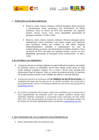 3 ESPECIFICAÇÂO DOS SERVIÇOS
• Reservar, emitir, marcar, remarcar, endossar passagens aéreas nacionais
e internacionais, classe econômica, com fornecimento de bilhete
eletrônico, físico ou através de PTA caso necessário, nos seguintes
trechos: xxxxxx, xxxxx, xxxx, xxxxx Quantidade aproximada de
passagens nacionais: xx (ida e volta)
• Reservar, emitir, marcar, remarcar, endossar e fornecer passagens aéreas
internacionais, classe econômica, com seguro viagem com coberturas
para assistência médica por acidente ou mal súbito, despesas
médico/hospitalares, translado e repatriamento em caso de
acidente/doença ou morte, com fornecimento de bilhete eletrônico, físico
ou através de PTA caso haja, nos seguintes trechos: xxxxxx xxx xxx.
Quantidade aproximada de passagens aéreas internacionais: xx (ida e
volta)
4. DA ENTREGA DA PROPOSTA
• A proposta deverá ser entregue digitada em papel timbrado da empresa, não poderá
ter emendas, rasuras ou entrelinhas, deverá estar datada, conter nome ou razão
social, endereço completo, telefone, fax e e-mail e deverá estar assinada pelo
representante legal de empresa. Todos os valores da proposta deverão vir expressos
em moeda nacional corrente e com validade não inferior a sessenta (60) dias.
• A proposta deverá ser entregue até às 18h00min do dia 20 de fevereiro, no
endereço do xxxxx xxx xxx xxxx xxx xx, ou então enviada, via e-mail até o
dia especificado acima. O endereço eletrônico de envio das propostas é:
xxxxxx@ig.com.br.
• Em anexo à proposta deva seguir copia das certidões que comprovam a
boa regularidade da empresa junto aos órgãos públicos sendo elas:
fazendas federais, estaduais e municipais (com exceção do DF); FGTS;
INSS. (em caso de propostas enviadas por e-mail, as certidões podem ser
enviadas em formato digitalizado para o endereço xxxxxxx@ig.com.br).
5. DO CRITÉRIO DE JULGAMENTO DAS PROPOSTAS
• Serão desclassificadas as propostas que:
~ 152 ~
 