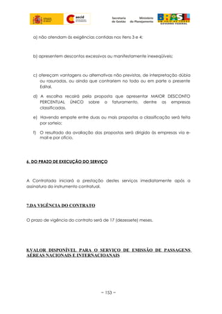 a) não atendam às exigências contidas nos itens 3 e 4;
b) apresentem descontos excessivos ou manifestamente inexeqüíveis;
c) ofereçam vantagens ou alternativas não previstas, de interpretação dúbia
ou rasuradas, ou ainda que contrariem no todo ou em parte o presente
Edital.
d) A escolha recairá pela proposta que apresentar MAIOR DESCONTO
PERCENTUAL ÚNICO sobre o faturamento, dentre as empresas
classificadas.
e) Havendo empate entre duas ou mais propostas a classificação será feita
por sorteio;
f) O resultado da avaliação das propostas será dirigido às empresas via e-
mail e por ofício.
6. DO PRAZO DE EXECUÇÃO DO SERVIÇO
A Contratada iniciará a prestação destes serviços imediatamente após a
assinatura do instrumento contratual.
7.DA VIGÊNCIA DO CONTRATO
O prazo de vigência do contrato será de 17 (dezessete) meses.
8.VALOR DISPONÍVEL PARA O SERVIÇO DE EMISSÃO DE PASSAGENS
AÉREAS NACIONAIS E INTERNACIOANAIS
~ 153 ~
 