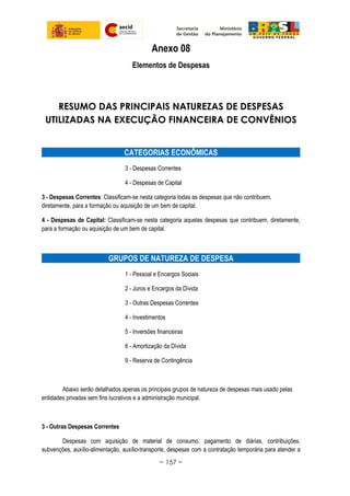 Anexo 08
Elementos de Despesas
RESUMO DAS PRINCIPAIS NATUREZAS DE DESPESAS
UTILIZADAS NA EXECUÇÃO FINANCEIRA DE CONVÊNIOS
CATEGORIAS ECONÔMICAS
3 - Despesas Correntes
4 - Despesas de Capital
3 - Despesas Correntes: Classificam-se nesta categoria todas as despesas que não contribuem,
diretamente, para a formação ou aquisição de um bem de capital.
4 - Despesas de Capital: Classificam-se nesta categoria aquelas despesas que contribuem, diretamente,
para a formação ou aquisição de um bem de capital.
GRUPOS DE NATUREZA DE DESPESA
1 - Pessoal e Encargos Sociais
2 - Juros e Encargos da Dívida
3 - Outras Despesas Correntes
4 - Investimentos
5 - Inversões financeiras
6 - Amortização da Dívida
9 - Reserva de Contingência
Abaixo serão detalhados apenas os principais grupos de natureza de despesas mais usado pelas
entidades privadas sem fins lucrativos e a administração municipal.
3 - Outras Despesas Correntes
Despesas com aquisição de material de consumo, pagamento de diárias, contribuições,
subvenções, auxílio-alimentação, auxílio-transporte, despesas com a contratação temporária para atender a
~ 157 ~
 
