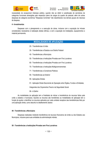 necessidade de excepcional interesse público, quando não se referir à substituição de servidores de
categorias funcionais abrangidas pelo respectivo plano de cargos do quadro de pessoal, além de outras
despesas da categoria econômica "Despesas Correntes" não classificáveis nos demais grupos de natureza
de despesa.
4 - Investimentos
Despesas com o planejamento e a execução de obras, inclusive com a aquisição de imóveis
considerados necessários à realização destas últimas, e com a aquisição de instalações, equipamentos e
material permanente.
MODALIDADES DE APLICAÇÃO
20 - Transferências à União
30 - Transferências a Estados e ao Distrito Federal
40 - Transferências a Municípios
50 - Transferências a Instituições Privadas sem Fins Lucrativos
60 - Transferências a Instituições Privadas com Fins Lucrativos
70 - Transferências a Instituições Multigovernamentais
71 - Transferências a Consórcios Públicos
80 - Transferências ao Exterior
90 - Aplicações Diretas
91 - Aplicação Direta Decorrente de Operação entre Órgãos, Fundos e Entidades
Integrantes dos Orçamentos Fiscal e da Seguridade Social
99 - A Definir
As modalidades de aplicação tem a finalidade de indicar a transferência de recursos feitos pela
união a estados e municípios. Quando os recursos são transferidos as modalidades de aplicação tem a
função de ajudar a identificar os recursos aplicados por cada unidade receptora das transferências feito por
uma aplicação direta, como descrito no detalhamento abaixo:
40 - Transferências a Municípios
Despesas realizadas mediante transferência de recursos financeiros da União ou dos Estados aos
Municípios, inclusive para suas entidades da administração indireta.
50 - Transferências a Instituições Privadas sem Fins Lucrativos
~ 158 ~
 