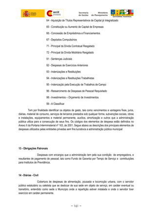64 - Aquisição de Títulos Representativos de Capital já Integralizado
65 - Constituição ou Aumento de Capital de Empresas
66 - Concessão de Empréstimos e Financiamentos
67 - Depósitos Compulsórios
71 - Principal da Dívida Contratual Resgatado
72 - Principal da Dívida Mobiliária Resgatado
91 - Sentenças Judiciais
92 - Despesas de Exercícios Anteriores
93 - Indenizações e Restituições
94 - Indenizações e Restituições Trabalhistas
95 - Indenização pela Execução de Trabalhos de Campo
96 - Ressarcimento de Despesas de Pessoal Requisitado
98 - Investimentos – Orçamento de Investimentos
99 - A Classificar
Tem por finalidade identificar os objetos de gasto, tais como vencimentos e vantagens fixas, juros,
diárias, material de consumo, serviços de terceiros prestados sob qualquer forma, subvenções sociais, obras
e instalações, equipamentos e material permanente, auxílios, amortização e outros que a administração
pública utiliza para a consecução de seus fins. Os códigos dos elementos de despesa estão definidos no
Anexo II da Portaria Interministerial nº 163, de 2001. Segue abaixo as descrições dos principais elementos de
despesas utilizados pelas entidades privadas sem fins lucrativos e administração pública municipal:
13 - Obrigações Patronais
Despesas com encargos que a administração tem pela sua condição de empregadora, e
resultantes de pagamento de pessoal, tais como Fundo de Garantia por Tempo de Serviço e contribuições
para Institutos de Previdência.
14 - Diárias - Civil
Cobertura de despesas de alimentação, pousada e locomoção urbana, com o servidor
público estatutário ou celetista que se deslocar de sua sede em objeto de serviço, em caráter eventual ou
transitório, entendido como sede o Município onde a repartição estiver instalada e onde o servidor tiver
exercício em caráter permanente.
~ 161 ~
 
