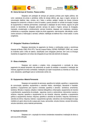 39 - Outros Serviços de Terceiros - Pessoa Jurídica
Despesas com prestação de serviços por pessoas jurídicas para órgãos públicos, tais
como: assinaturas de jornais e periódicos; tarifas de energia elétrica, gás, água e esgoto; serviços de
comunicação (telefone, telex, correios, etc.); fretes e carretos; pedágio; locação de imóveis (inclusive
despesas de condomínio e tributos à conta do locatário, quando previstos no contrato de locação); locação
de equipamentos e materiais permanentes; conservação e adaptação de bens imóveis; seguros em geral
(exceto os decorrentes de obrigação patronal); serviços de asseio e higiene; serviços de divulgação,
impressão, encadernação e emolduramento; serviços funerários; despesas com congressos, simpósios,
conferências ou exposições; despesas miúdas de pronto pagamento; vale-transporte; vale-refeição; auxílio-
creche (exclusive a indenização a servidor); software; habilitação de telefonia fixa e móvel celular; e outros
congêneres.
47 - Obrigações Tributárias e Contributivas
Despesas decorrentes do pagamento de tributos e contribuições sociais e econômicas
(Imposto de Renda, ICMS, IPVA, IPTU, Taxa de Limpeza Pública, COFINS, PIS/PASEP, CPMF, etc.), exceto
as incidentes sobre a folha de salários, classificadas como obrigações patronais, bem como os encargos
resultantes do pagamento com atraso das obrigações de que trata este elemento de despesa.
51 - Obras e Instalações
Despesas com estudos e projetos; início, prosseguimento e conclusão de obras;
pagamento de pessoal temporário não pertencente ao quadro da entidade e necessário à realização das
mesmas; pagamento de obras contratadas; instalações que sejam incorporáveis ou inerentes ao imóvel, tais
como: elevadores, aparelhagem para ar condicionado central, etc.
52 - Equipamentos e Material Permanente
Despesas com aquisição de aeronaves; aparelhos de medição; aparelhos e equipamentos
de comunicação; aparelhos, equipamentos e utensílios médico, odontológico, laboratorial e hospitalar;
aparelhos e equipamentos para esporte e diversões; aparelhos e utensílios domésticos; armamentos;
bandeiras, flâmulas e insígnias; coleções e materiais bibliográficos; embarcações, equipamentos de manobra
e patrulhamento; equipamentos de proteção, segurança, socorro e sobrevivência; instrumentos musicais e
artísticos; máquinas, aparelhos e equipamentos de uso industrial; máquinas, aparelhos e equipamentos
gráficos e equipamentos diversos; máquinas, aparelhos e utensílios de escritório; máquinas, ferramentas e
utensílios de oficina; máquinas, tratores e equipamentos agrícolas, rodoviários e de movimentação de carga;
mobiliário em geral; obras de arte e peças para museu; semoventes; veículos diversos; veículos ferroviários;
veículos rodoviários; outros materiais permanentes.
61- Aquisição de Imóveis
Despesas com a aquisição de imóveis considerados necessários à realização de obras ou
para sua pronta utilização.
~ 163 ~
 