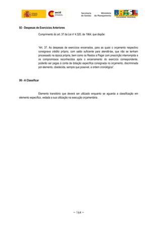 92 - Despesas de Exercícios Anteriores
Cumprimento do art. 37 da Lei no
4.320, de 1964, que dispõe:
“Art. 37. As despesas de exercícios encerrados, para as quais o orçamento respectivo
consignava crédito próprio, com saldo suficiente para atendê-las, que não se tenham
processado na época própria, bem como os Restos a Pagar com prescrição interrompida e
os compromissos reconhecidos após o encerramento do exercício correspondente,
poderão ser pagas à conta de dotação específica consignada no orçamento, discriminada
por elemento, obedecida, sempre que possível, a ordem cronológica”.
99 - A Classificar
Elemento transitório que deverá ser utilizado enquanto se aguarda a classificação em
elemento específico, vedada a sua utilização na execução orçamentária.
~ 164 ~
 