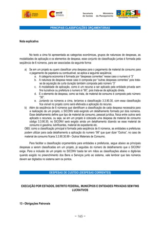 PRINCIPAIS CLASSIFICAÇÕES ORÇAMENTÁRIAS
Nota explicativa
No texto a cima foi apresentada as categorias econômicas, grupos de naturezas de despesas, as
modalidades de aplicação e os elementos de despesa, esse conjunto de classificação juntas é formada pela
seqüência de 6 números, para ser associadas da seguinte forma:
a) Se em um projeto eu quero classificar uma despesa para o pagamento de material de consumo para
o pagamento de papelaria ou combustível, se aplica a seguinte seqüência;
a. A categoria economia é formada por “despesas correntes” nesse caso o numero é “3”
b. A natureza de despesa nesse caso é composta por “outras despesas correntes” pois trata-
se de aquisição de curta duração também composta pelo número “3”
c. A modalidade de aplicação, como é um recurso a ser aplicado pela entidade privada sem
fins lucrativos ou prefeitura o numero é “90”, pois trata-se de aplicação direta.
d. E o elemento de despesa, como se trata, de material de consumo é composto pelo número
“30”.
e. Juntando os números a cima, teríamos a classificação 3.3.90.30, com essa classificação
fica visível no projeto como será efetivada a aplicação do recurso.
b) Além da seqüência de 6 números que identificam a classificação de cada despesa necessária para
a realização de um projeto, o SICONV está exigindo um detalhamento formado por dois números.
Esse detalhamento define que tipo de material de consumo, pessoal jurídica, física entre outros será
aplicado o recursos, ou seja, se em um projeto é colocada uma despesa de material de consumo
código 3.3.90.30, no SICONV será exigido ainda um detalhamento dizendo se esse material de
consumo é gasolina, lubrificantes, material de expediente etc.
OBS: como a classificação principal é formada pela seqüência de 6 números, as entidades e prefeituras
podem utilizar para cada detalhamento a aplicação do numero “99” que quer dizer “Outros”, no caso de
material de consumo ficaria 3.3.90.30.99 - Outros Materiais de Consumo.
Para facilitar a classificação orçamentária para entidades e prefeituras, segue abaixo as principais
despesas a serem classificadas em um projeto, já seguidas do número de detalhamento que o SICONV
exige. Para a inclusão de um projeto no SICONV basta ter em mãos as classificações abaixo e digitá-las
quando exigido no preenchimento dos Bens e Serviços junto ao sistema, vale lembrar que tais números
devem ser digitados no sistema sem os pontos.
DESPESAS DE CUSTEIO (DESPESAS CORRENTES)
EXECUÇÃO POR ESTADOS, DISTRITO FEDERAL, MUNICÍPIOS E ENTIDADES PRIVADAS SEM FINS
LUCRATIVOS
13 - Obrigações Patronais
~ 165 ~
 