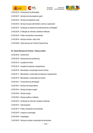 3.3.90.36.23 – Fornecimento de alimentação
3.3.90.36.27 – Serviços de comunicação em geral
3.3.90.36.32 – Serviços de assistência social
3.3.90.36.35 – Serviços de apoio administrativo, técnico e operacional
3.3.90.36.37 – Confecção de material de acondicionamento e embalagem
3.3.90.36.38 – Confecção de uniformes, bandeiras e flâmulas
3.3.90.36.39 – Fretes e transportes e encomendas
3.3.90.36.59 – Serviços de áudio, vídeo e foto
3.3.90.36.99 – Outros Serviços de Terceiros Pessoa Física
39 - Outros Serviços de Terceiros - Pessoa Jurídica
3.3.90.39.02 – Condomínios
3.3.90.39.05 – Serviços técnicos profissionais
3.3.90.39.10 – Locação de imóveis
3.3.90.39.12 – Locação de máquinas e equipamentos
3.3.90.39.16 – Manutenção e conservação de bens imóveis
3.3.90.39.17 – Manutenção e conservação de máquinas e equipamentos
3.3.90.39.19 – Manutenção e conservação de veículos
3.3.90.39.41 – Fornecimento de alimentação
3.3.90.39.43 – Serviços de energia elétrica
3.3.90.39.44 – Serviços de água e esgoto
3.3.90.39.45 – Serviços de gás
3.3.90.39.63 – Serviços gráficos e editoriais
3.3.90.39.70 – Confecção de uniformes, bandeiras e flâmulas
3.3.90.39.72 – Vale-transporte
3.3.90.39.74 – Fretes e transporte de encomendas
3.3.90.39.78 – Limpeza e conservação
3.3.90.39.80 – Hospedagem
3.3.90.39.83 – Serviços de cópias e reprodução de documentos
~ 168 ~
 