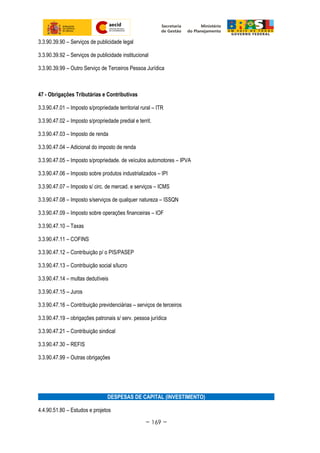 3.3.90.39.90 – Serviços de publicidade legal
3.3.90.39.92 – Serviços de publicidade institucional
3.3.90.39.99 – Outro Serviço de Terceiros Pessoa Jurídica
47 - Obrigações Tributárias e Contributivas
3.3.90.47.01 – Imposto s/propriedade territorial rural – ITR
3.3.90.47.02 – Imposto s/propriedade predial e territ.
3.3.90.47.03 – Imposto de renda
3.3.90.47.04 – Adicional do imposto de renda
3.3.90.47.05 – Imposto s/propriedade. de veículos automotores – IPVA
3.3.90.47.06 – Imposto sobre produtos industrializados – IPI
3.3.90.47.07 – Imposto s/ circ. de mercad. e serviços – ICMS
3.3.90.47.08 – Imposto s/serviços de qualquer natureza – ISSQN
3.3.90.47.09 – Imposto sobre operações financeiras – IOF
3.3.90.47.10 – Taxas
3.3.90.47.11 – COFINS
3.3.90.47.12 – Contribuição p/ o PIS/PASEP
3.3.90.47.13 – Contribuição social s/lucro
3.3.90.47.14 – multas dedutíveis
3.3.90.47.15 – Juros
3.3.90.47.16 – Contribuição previdenciárias – serviços de terceiros
3.3.90.47.19 – obrigações patronais s/ serv. pessoa jurídica
3.3.90.47.21 – Contribuição sindical
3.3.90.47.30 – REFIS
3.3.90.47.99 – Outras obrigações
DESPESAS DE CAPITAL (INVESTIMENTO)
4.4.90.51.80 – Estudos e projetos
~ 169 ~
 