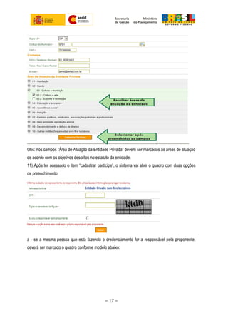 Obs: nos campos “Área de Atuação da Entidade Privada” devem ser marcadas as áreas de atuação
de acordo com os objetivos descritos no estatuto da entidade.
11) Após ter acessado o item “cadastrar partícipe”, o sistema vai abrir o quadro com duas opções
de preenchimento:
a - se a mesma pessoa que está fazendo o credenciamento for a responsável pela proponente,
deverá ser marcado o quadro conforme modelo abaixo:
~ 17 ~
 