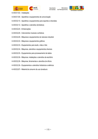 4.4.90.51.92 – Instalações
4.4.90.51.06 – Aparelhos e equipamentos de comunicação
4.4.90.52.10 – Aparelhos e equipamentos para esportes e diversões
4.4.90.52.12 – Aparelhos e utensílios domésticos
4.4.90.52.20 – Embarcações
4.4.90.52.26 – Instrumentos musicais e artísticos
4.4.90.52.28 – Máquinas e equipamentos de natureza industrial
4.4.90.52.32 – Máquinas e equipamentos gráficos
4.4.90.52.33 – Equipamentos para áudio, vídeo e foto
4.4.90.52.34 – Máquinas, utensílios e equipamentos diversos
4.4.90.52.35 – Equipamentos para processamento de dados
4.4.90.52.36 – Máquinas, instalações e utensílios de escritório
4.4.90.52.38 – Máquinas, ferramentas e utensílios de oficina
4.4.90.52.39 – Equipamentos e utensílios hidráulicos e elétricos
4.4.90.52.87 – Material de consumo de uso duradouro
~ 170 ~
 