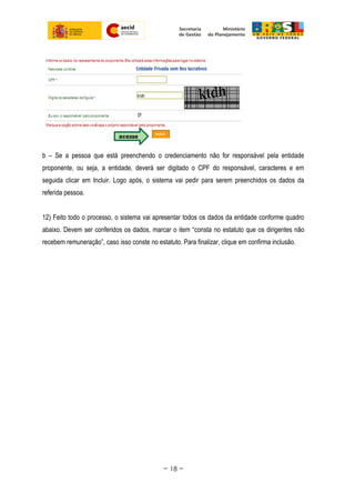 b – Se a pessoa que está preenchendo o credenciamento não for responsável pela entidade
proponente, ou seja, a entidade, deverá ser digitado o CPF do responsável, caracteres e em
seguida clicar em Incluir. Logo após, o sistema vai pedir para serem preenchidos os dados da
referida pessoa.
12) Feito todo o processo, o sistema vai apresentar todos os dados da entidade conforme quadro
abaixo. Devem ser conferidos os dados, marcar o item “consta no estatuto que os dirigentes não
recebem remuneração”, caso isso conste no estatuto. Para finalizar, clique em confirma inclusão.
~ 18 ~
 
