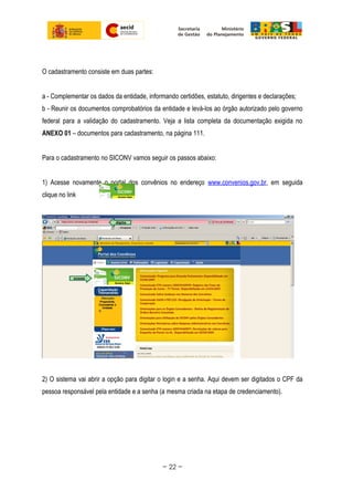 O cadastramento consiste em duas partes:
a - Complementar os dados da entidade, informando certidões, estatuto, dirigentes e declarações;
b - Reunir os documentos comprobatórios da entidade e levá-los ao órgão autorizado pelo governo
federal para a validação do cadastramento. Veja a lista completa da documentação exigida no
ANEXO 01 – documentos para cadastramento, na página 111.
Para o cadastramento no SICONV vamos seguir os passos abaixo:
1) Acesse novamente o portal dos convênios no endereço www.convenios.gov.br, em seguida
clique no link
2) O sistema vai abrir a opção para digitar o login e a senha. Aqui devem ser digitados o CPF da
pessoa responsável pela entidade e a senha (a mesma criada na etapa de credenciamento).
~ 22 ~
 