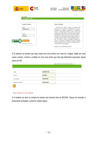 3) O sistema vai solicitar que seja criada uma nova senha com mais de 3 dígitos. Digite por duas
vezes a senha, e tenha o cuidado em criar uma senha que não seja facilmente esquecida, depois
clique em OK.
4) O sistema vai abrir os campos de acesso aos diversos links do SICONV. Clique em consultar o
proponente (entidade), conforme modelo abaixo.
~ 23 ~
 