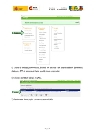 5) Localize a entidade já credenciada, clicando em: situação e em seguida cadastro pendente ou
digitando o CPF do responsável. Após, seguida clique em consultar.
6) Selecione a entidade e clique no CNPJ.
7) O sistema vai abrir a página com os dados da entidade.
~ 24 ~
 