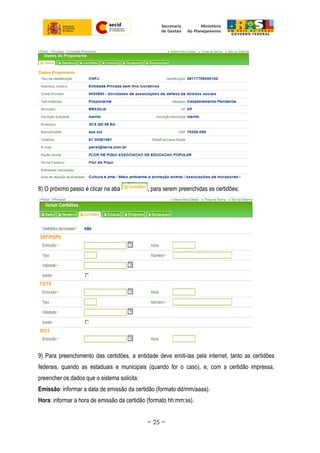 8) O próximo passo é clicar na aba , para serem preenchidas as certidões:
9) Para preenchimento das certidões, a entidade deve emiti-las pela internet, tanto as certidões
federais, quando as estaduais e municipais (quando for o caso), e, com a certidão impressa,
preencher os dados que o sistema solicita:
Emissão: informar a data de emissão da certidão (formato dd/mm/aaaa).
Hora: informar a hora de emissão da certidão (formato hh:mm:ss).
~ 25 ~
 